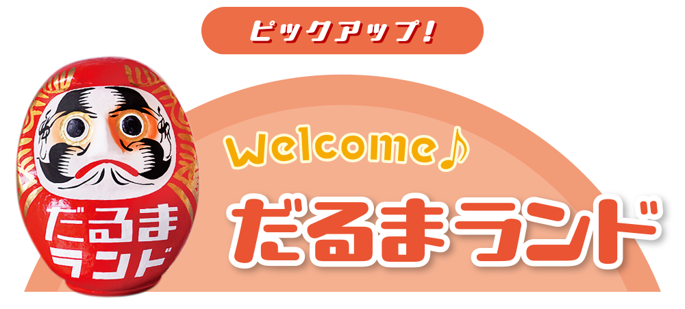 ピックアップ！Welcome♪ だるまランド